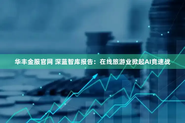 华丰金服官网 深蓝智库报告：在线旅游业掀起AI竞速战
