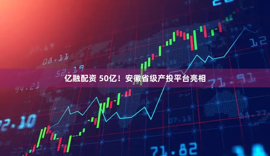 亿融配资 50亿！安徽省级产投平台亮相