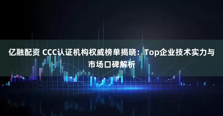 亿融配资 CCC认证机构权威榜单揭晓：Top企业技术实力与市场口碑解析