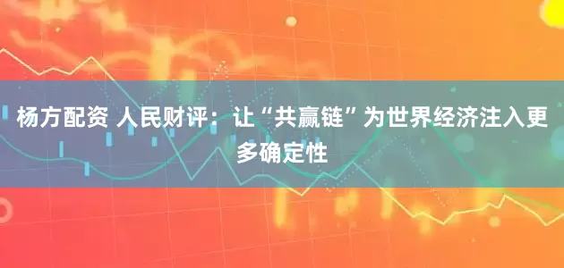 杨方配资 人民财评：让“共赢链”为世界经济注入更多确定性
