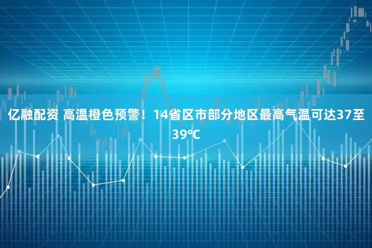 亿融配资 高温橙色预警！14省区市部分地区最高气温可达37至39℃